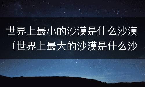 世界上最小的沙漠是什么沙漠（世界上最大的沙漠是什么沙漠?）