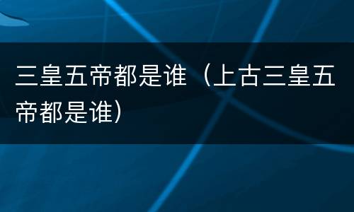三皇五帝都是谁（上古三皇五帝都是谁）