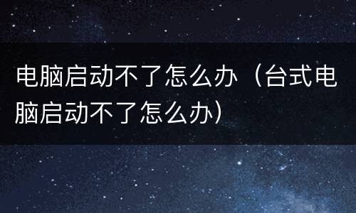 电脑启动不了怎么办（台式电脑启动不了怎么办）