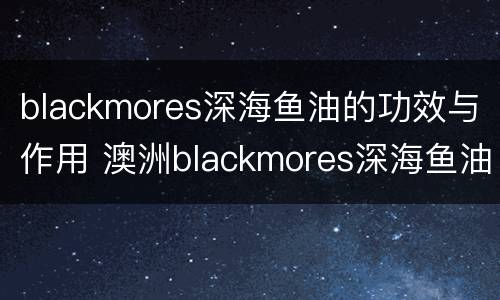 blackmores深海鱼油的功效与作用 澳洲blackmores深海鱼油的功效