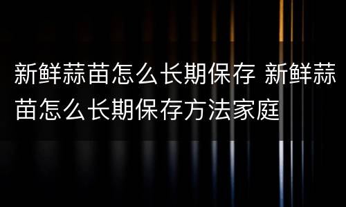 新鲜蒜苗怎么长期保存 新鲜蒜苗怎么长期保存方法家庭