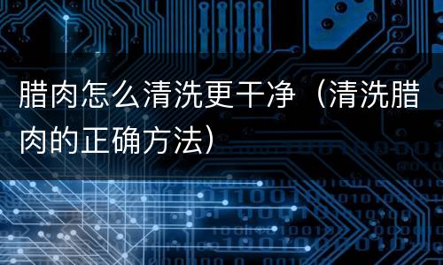 腊肉怎么清洗更干净（清洗腊肉的正确方法）