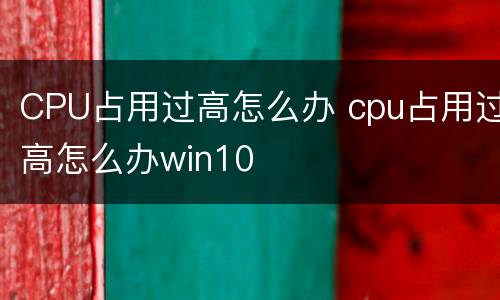 CPU占用过高怎么办 cpu占用过高怎么办win10