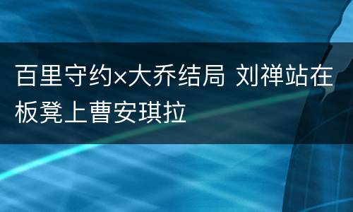 百里守约×大乔结局 刘禅站在板凳上曹安琪拉