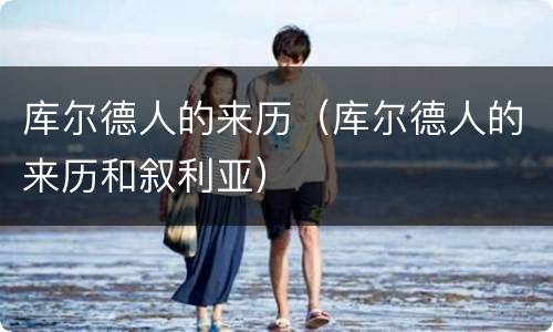 库尔德人的来历（库尔德人的来历和叙利亚）