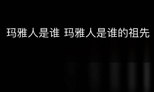 玛雅人是谁 玛雅人是谁的祖先