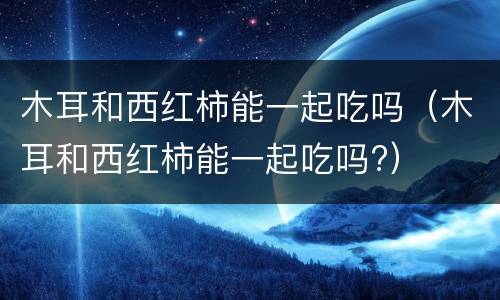 木耳和西红柿能一起吃吗（木耳和西红柿能一起吃吗?）