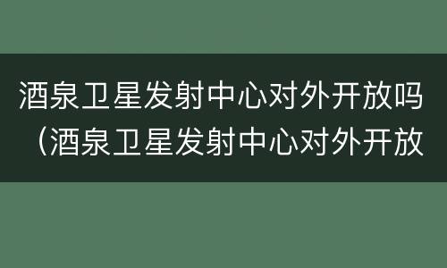 酒泉卫星发射中心对外开放吗（酒泉卫星发射中心对外开放吗?）