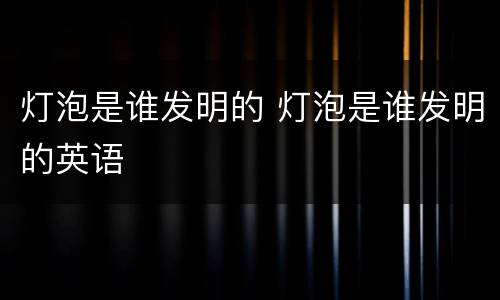 灯泡是谁发明的 灯泡是谁发明的英语