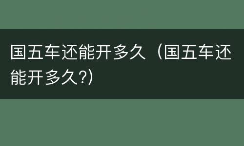国五车还能开多久（国五车还能开多久?）
