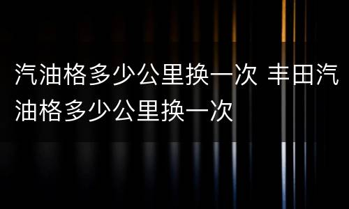 汽油格多少公里换一次 丰田汽油格多少公里换一次