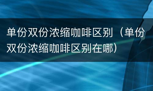 单份双份浓缩咖啡区别（单份双份浓缩咖啡区别在哪）