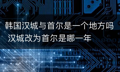 韩国汉城与首尔是一个地方吗 汉城改为首尔是哪一年