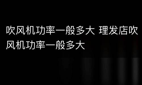 吹风机功率一般多大 理发店吹风机功率一般多大