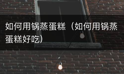 如何用锅蒸蛋糕（如何用锅蒸蛋糕好吃）