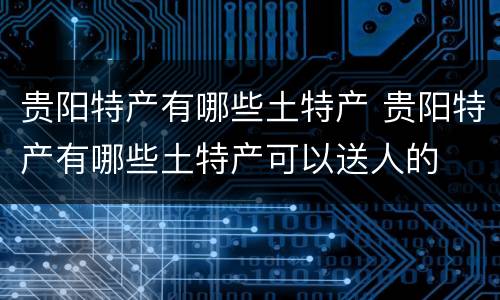 贵阳特产有哪些土特产 贵阳特产有哪些土特产可以送人的