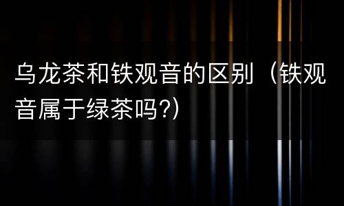 乌龙茶和铁观音的区别（铁观音属于绿茶吗?）