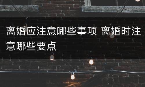 离婚应注意哪些事项 离婚时注意哪些要点