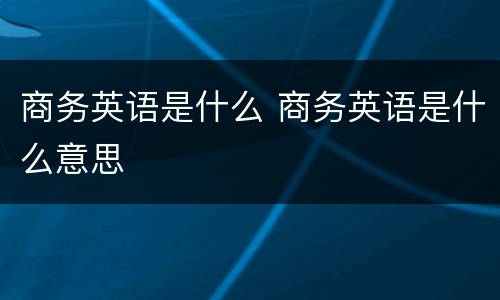 商务英语是什么 商务英语是什么意思