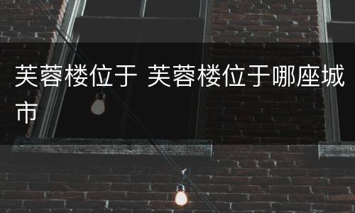 芙蓉楼位于 芙蓉楼位于哪座城市