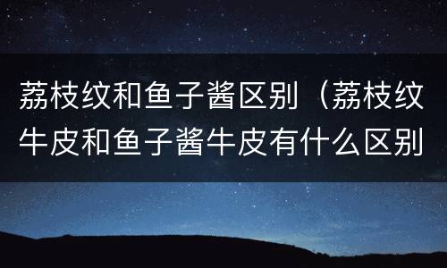 荔枝纹和鱼子酱区别（荔枝纹牛皮和鱼子酱牛皮有什么区别）