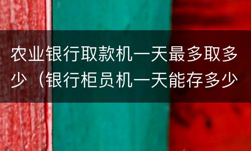 农业银行取款机一天最多取多少（银行柜员机一天能存多少钱）