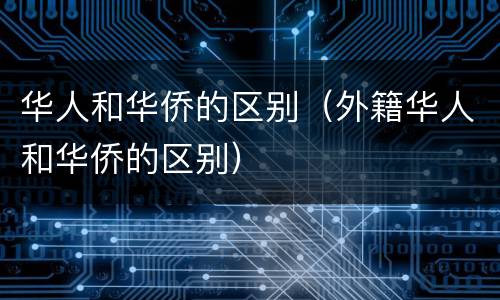 华人和华侨的区别（外籍华人和华侨的区别）