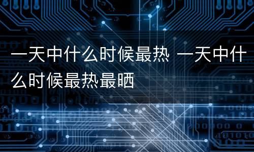 一天中什么时候最热 一天中什么时候最热最晒