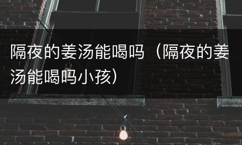 隔夜的姜汤能喝吗（隔夜的姜汤能喝吗小孩）