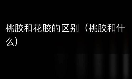桃胶和花胶的区别（桃胶和什么）