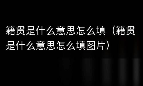 籍贯是什么意思怎么填（籍贯是什么意思怎么填图片）