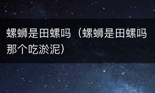 螺蛳是田螺吗（螺蛳是田螺吗那个吃淤泥）
