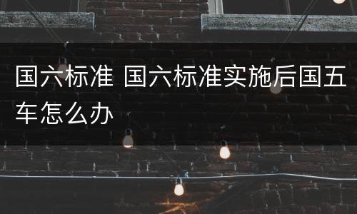 国六标准 国六标准实施后国五车怎么办
