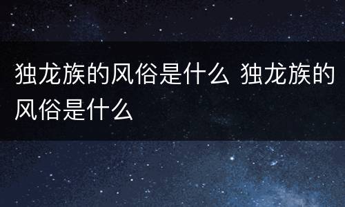 独龙族的风俗是什么 独龙族的风俗是什么