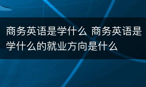 商务英语是学什么 商务英语是学什么的就业方向是什么