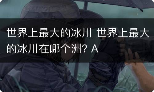 世界上最大的冰川 世界上最大的冰川在哪个洲? A
