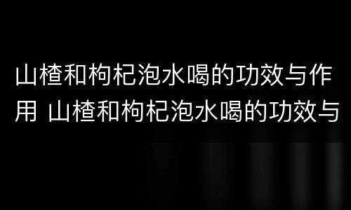 山楂和枸杞泡水喝的功效与作用 山楂和枸杞泡水喝的功效与作用禁忌