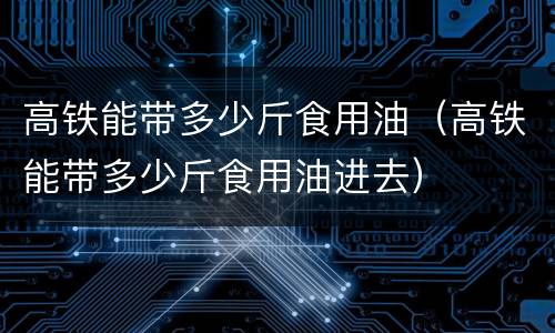 高铁能带多少斤食用油（高铁能带多少斤食用油进去）