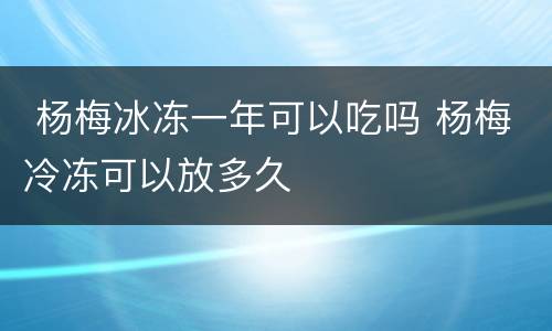  杨梅冰冻一年可以吃吗 杨梅冷冻可以放多久