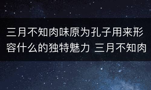三月不知肉味原为孔子用来形容什么的独特魅力 三月不知肉味一句原是形容哪个方面的