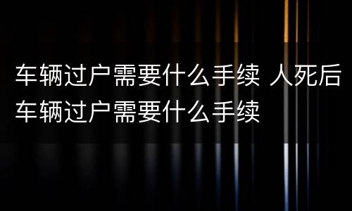 车辆过户需要什么手续 人死后车辆过户需要什么手续