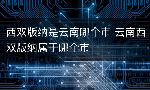 西双版纳是云南哪个市 云南西双版纳属于哪个市