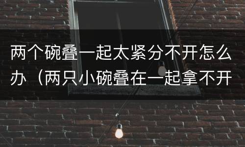 两个碗叠一起太紧分不开怎么办（两只小碗叠在一起拿不开怎么办）