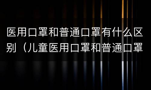 医用口罩和普通口罩有什么区别（儿童医用口罩和普通口罩有什么区别）