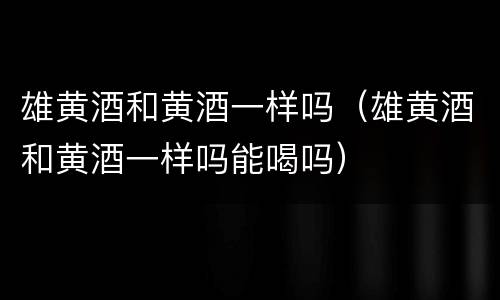 雄黄酒和黄酒一样吗（雄黄酒和黄酒一样吗能喝吗）