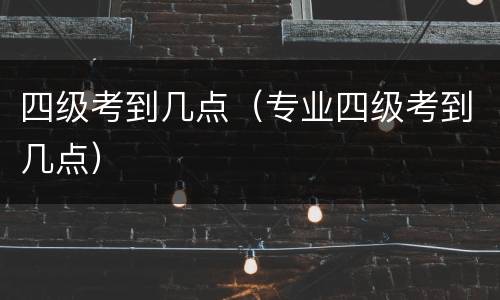 四级考到几点（专业四级考到几点）