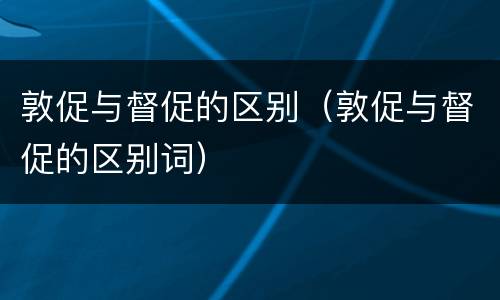 敦促与督促的区别（敦促与督促的区别词）