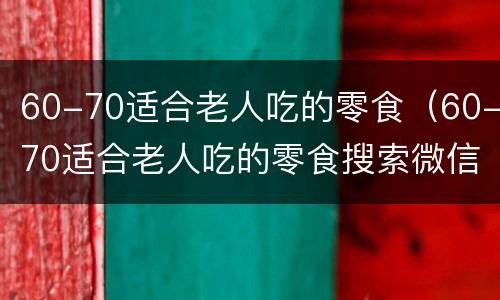 60-70适合老人吃的零食（60-70适合老人吃的零食搜索微信）