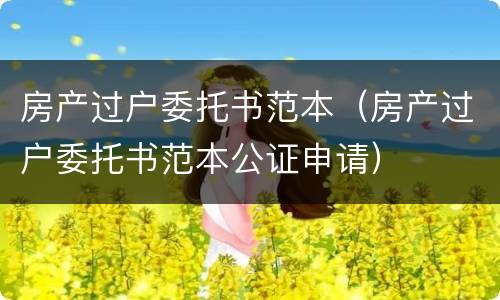 房产过户委托书范本（房产过户委托书范本公证申请）