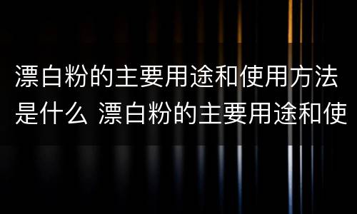 漂白粉的主要用途和使用方法是什么 漂白粉的主要用途和使用方法是什么呢